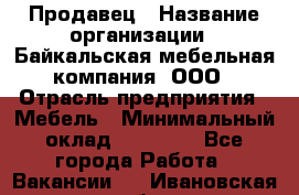 Продавец › Название организации ­ Байкальская мебельная компания, ООО › Отрасль предприятия ­ Мебель › Минимальный оклад ­ 15 000 - Все города Работа » Вакансии   . Ивановская обл.